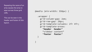 Repeating the name of an
area causes the area to
span across those grid
cells.
This can be seen in the
header and footer of this
layout.
@media (min-width: 550px) {
.wrapper {
grid-column-gap: 2em;
grid-row-gap: 20px;
grid-template-columns: 2fr 4fr;
grid-template-areas:
"header header"
"sidebar content"
"footer footer"
}
}
 