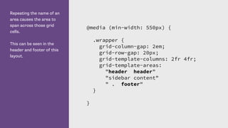 Repeating the name of an
area causes the area to
span across those grid
cells.
This can be seen in the
header and footer of this
layout.
@media (min-width: 550px) {
.wrapper {
grid-column-gap: 2em;
grid-row-gap: 20px;
grid-template-columns: 2fr 4fr;
grid-template-areas:
"header header"
"sidebar content"
" . footer"
}
}
 