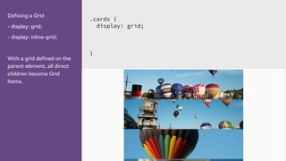 Defining a Grid
- display: grid;
- display: inline-grid;
With a grid defined on the
parent element, all direct
children become Grid
Items.
.cards {
display: grid;
}
 