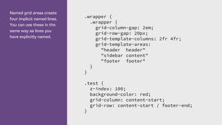 Named grid areas create
four implicit named lines.
You can use these in the
same way as lines you
have explicitly named.
.wrapper {
.wrapper {
grid-column-gap: 2em;
grid-row-gap: 20px;
grid-template-columns: 2fr 4fr;
grid-template-areas:
"header header"
"sidebar content"
"footer footer"
}
}
.test {
z-index: 100;
background-color: red;
grid-column: content-start;
grid-row: content-start / footer-end;
}
 