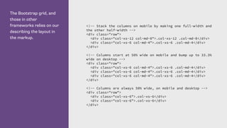 The Bootstrap grid, and
those in other
frameworks relies on our
describing the layout in
the markup.
<!-- Stack the columns on mobile by making one full-width and
the other half-width -->
<div class="row">
<div class="col-xs-12 col-md-8">.col-xs-12 .col-md-8</div>
<div class="col-xs-6 col-md-4">.col-xs-6 .col-md-4</div>
</div>
<!-- Columns start at 50% wide on mobile and bump up to 33.3%
wide on desktop -->
<div class="row">
<div class="col-xs-6 col-md-4">.col-xs-6 .col-md-4</div>
<div class="col-xs-6 col-md-4">.col-xs-6 .col-md-4</div>
<div class="col-xs-6 col-md-4">.col-xs-6 .col-md-4</div>
</div>
<!-- Columns are always 50% wide, on mobile and desktop -->
<div class="row">
<div class="col-xs-6">.col-xs-6</div>
<div class="col-xs-6">.col-xs-6</div>
</div>
 