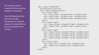 The markup used to
create the Grid using the
Skeleton framework.
Like the Bootstrap Grid
and other similar
frameworks it requires
classes that describe the
grid to be added to the
markup.
<div class="container">
<h1>Skeleton Grid</h1>
<div class="example-grid">
<div class="row">
<div class="four columns">Four columns</div>
<div class="four columns">Four columns</div>
<div class="four columns">Four columns</div>
</div>
<div class="row">
<div class="eight columns">Eight columns</div>
<div class="four columns">Four columns</div>
</div>
<div class="row">
<div class="three columns">Three columns</div>
<div class="three columns">Three columns</div>
<div class="three columns">Three columns</div>
<div class="three columns">Three columns</div>
</div>
<div class="row">
<div class="six columns">Six columns</div>
<div class="six columns">Six columns</div>
</div>
</div>
 