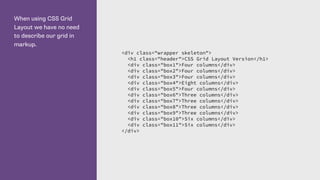 When using CSS Grid
Layout we have no need
to describe our grid in
markup.
<div class="wrapper skeleton">
<h1 class="header">CSS Grid Layout Version</h1>
<div class="box1">Four columns</div>
<div class="box2">Four columns</div>
<div class="box3">Four columns</div>
<div class="box4">Eight columns</div>
<div class="box5">Four columns</div>
<div class="box6">Three columns</div>
<div class="box7">Three columns</div>
<div class="box8">Three columns</div>
<div class="box9">Three columns</div>
<div class="box10">Six columns</div>
<div class="box11">Six columns</div>
</div>
 