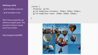 Defining a Grid
- grid-template-columns
- grid-template-rows
With these properties we
define an explicit grid. This
one has 3 column tracks
and 3 row tracks.
http://cssgrid.me/05161
.cards {
display: grid;
grid-template-columns: 250px 250px 250px;
grid-template-rows: 200px 200px 200px;
}
 