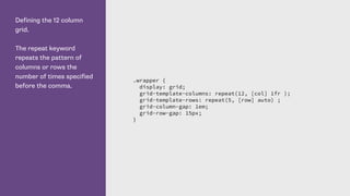 Defining the 12 column
grid.
The repeat keyword
repeats the pattern of
columns or rows the
number of times specified
before the comma.
.wrapper {
display: grid;
grid-template-columns: repeat(12, [col] 1fr );
grid-template-rows: repeat(5, [row] auto) ;
grid-column-gap: 1em;
grid-row-gap: 15px;
}
 