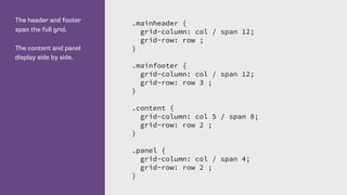 The header and footer
span the full grid.
The content and panel
display side by side.
.mainheader {
grid-column: col / span 12;
grid-row: row ;
}
.mainfooter {
grid-column: col / span 12;
grid-row: row 3 ;
}
.content {
grid-column: col 5 / span 8;
grid-row: row 2 ;
}
.panel {
grid-column: col / span 4;
grid-row: row 2 ;
}
 