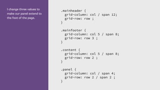 I change three values to
make our panel extend to
the foot of the page.
.mainheader {
grid-column: col / span 12;
grid-row: row ;
}
.mainfooter {
grid-column: col 5 / span 8;
grid-row: row 3 ;
}
.content {
grid-column: col 5 / span 8;
grid-row: row 2 ;
}
.panel {
grid-column: col / span 4;
grid-row: row 2 / span 2 ;
}
 