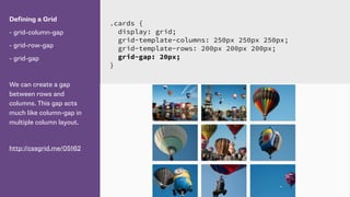 Defining a Grid
- grid-column-gap
- grid-row-gap
- grid-gap
We can create a gap
between rows and
columns. This gap acts
much like column-gap in
multiple column layout.
http://cssgrid.me/05162
.cards {
display: grid;
grid-template-columns: 250px 250px 250px;
grid-template-rows: 200px 200px 200px;
grid-gap: 20px;
}
 