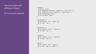This is the entire CSS
defining our layout.
No framework required.
.wrapper {
display: grid;
grid-template-columns: repeat(12, [col] 1fr );
grid-template-rows: repeat(5, [row] auto) ;
grid-column-gap: 1em;
grid-row-gap: 15px;
}
.mainheader {
grid-column: col / span 12;
grid-row: row ;
}
.mainfooter {
grid-column: col 5 / span 8;
grid-row: row 3 ;
}
.content {
grid-column: col 5 / span 8;
grid-row: row 2 ;
}
.panel {
grid-column: col / span 4;
grid-row: row 2 / span 2 ;
}
 