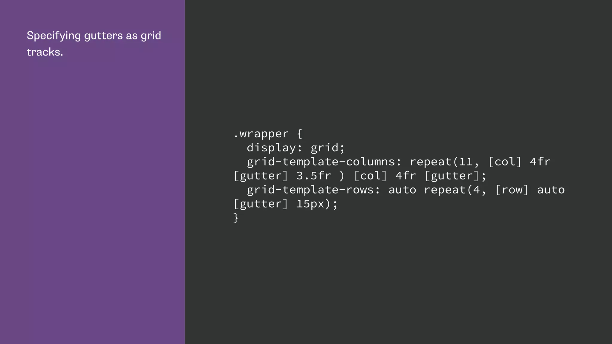 Specifying gutters as grid
tracks.
.wrapper {
display: grid;
grid-template-columns: repeat(11, [col] 4fr
[gutter] 3.5fr ) [col] 4fr [gutter];
grid-template-rows: auto repeat(4, [row] auto
[gutter] 15px);
}
 