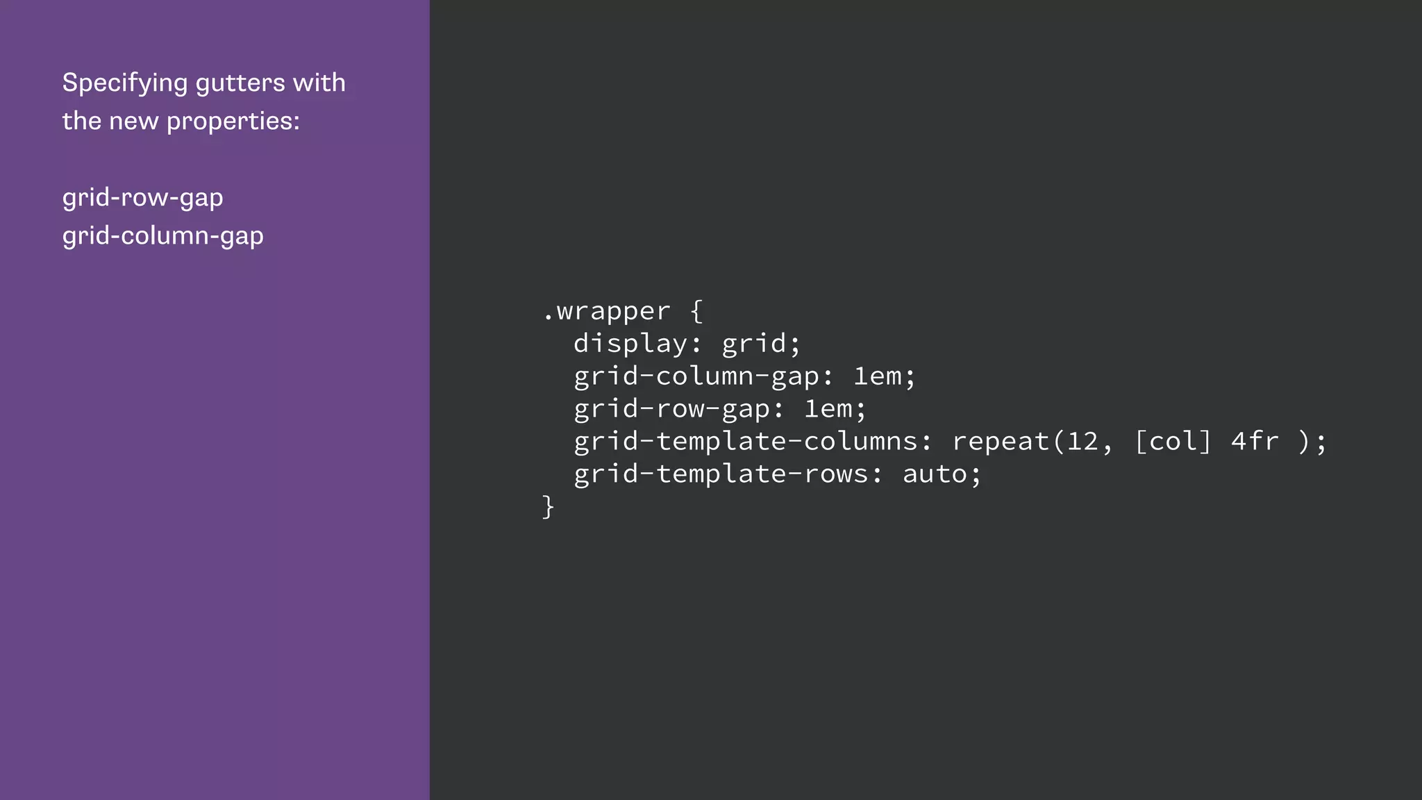 Specifying gutters with
the new properties:
grid-row-gap
grid-column-gap
.wrapper {
display: grid;
grid-column-gap: 1em;
grid-row-gap: 1em;
grid-template-columns: repeat(12, [col] 4fr );
grid-template-rows: auto;
}
 