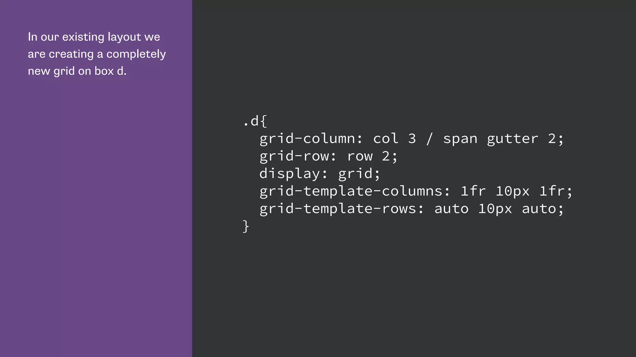In our existing layout we
are creating a completely
new grid on box d.
.d{
grid-column: col 3 / span gutter 2;
grid-row: row 2;
display: grid;
grid-template-columns: 1fr 10px 1fr;
grid-template-rows: auto 10px auto;
}
 