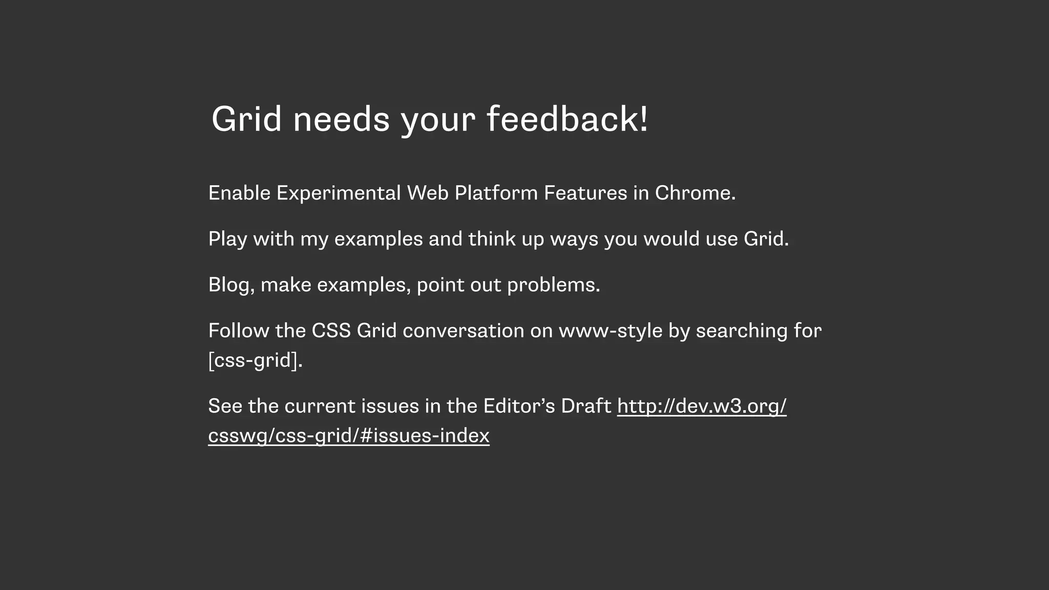 Grid needs your feedback!
Enable Experimental Web Platform Features in Chrome.
Play with my examples and think up ways you would use Grid.
Blog, make examples, point out problems.
Follow the CSS Grid conversation on www-style by searching for
[css-grid].
See the current issues in the Editor’s Draft http://dev.w3.org/
csswg/css-grid/#issues-index
 