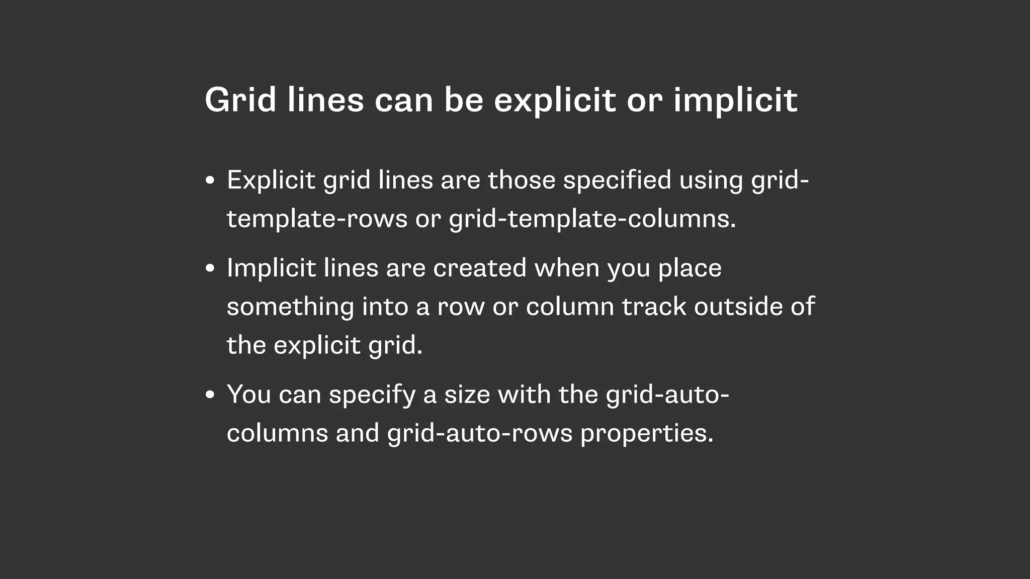 Grid lines can be explicit or implicit
• Explicit grid lines are those specified using grid-
template-rows or grid-template-columns.
• Implicit lines are created when you place
something into a row or column track outside of
the explicit grid.
• You can specify a size with the grid-auto-
columns and grid-auto-rows properties.
 