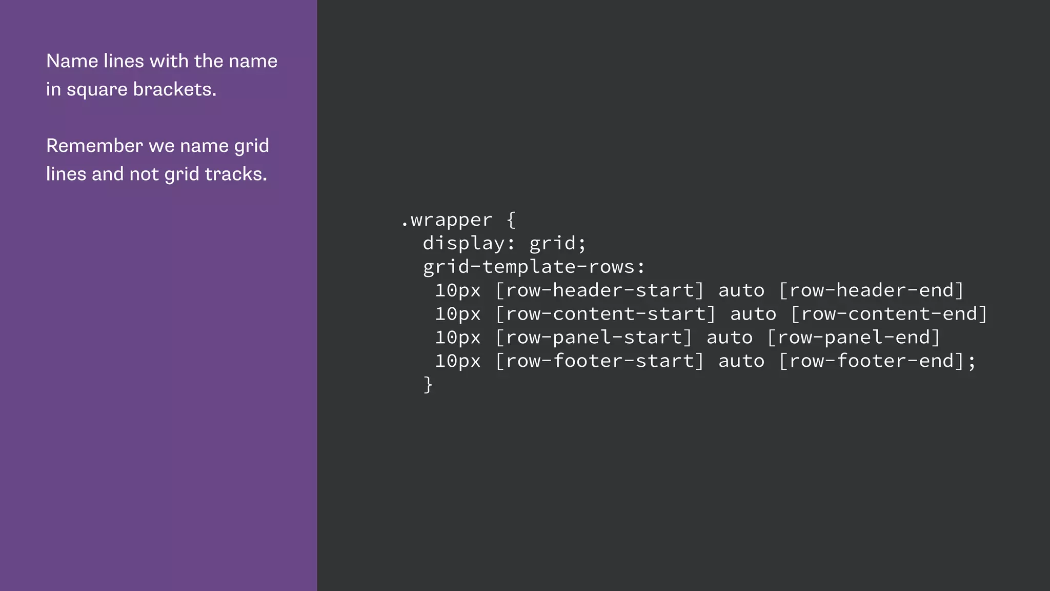 Name lines with the name
in square brackets.
Remember we name grid
lines and not grid tracks.
.wrapper {
display: grid;
grid-template-rows:
10px [row-header-start] auto [row-header-end]
10px [row-content-start] auto [row-content-end]
10px [row-panel-start] auto [row-panel-end]
10px [row-footer-start] auto [row-footer-end];
}
 