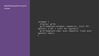 Specifying gutters as grid
tracks.
.wrapper {
display: grid;
grid-template-columns: repeat(11, [col] 4fr
[gutter] 3.5fr ) [col] 4fr [gutter];
grid-template-rows: auto repeat(4, [row] auto
[gutter] 15px);
}
 