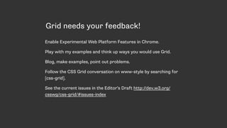 Grid needs your feedback!
Enable Experimental Web Platform Features in Chrome.
Play with my examples and think up ways you would use Grid.
Blog, make examples, point out problems.
Follow the CSS Grid conversation on www-style by searching for
[css-grid].
See the current issues in the Editor’s Draft http://dev.w3.org/
csswg/css-grid/#issues-index
 