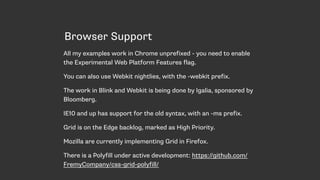 Browser Support
All my examples work in Chrome unprefixed - you need to enable
the Experimental Web Platform Features flag.
You can also use Webkit nightlies, with the -webkit prefix.
The work in Blink and Webkit is being done by Igalia, sponsored by
Bloomberg.
IE10 and up has support for the old syntax, with an -ms prefix.
Grid is on the Edge backlog, marked as High Priority.
Mozilla are currently implementing Grid in Firefox.
There is a Polyfill under active development: https://github.com/
FremyCompany/css-grid-polyfill/
 