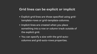 Grid lines can be explicit or implicit
• Explicit grid lines are those specified using grid-
template-rows or grid-template-columns.
• Implicit lines are created when you place
something into a row or column track outside of
the explicit grid.
• You can specify a size with the grid-auto-
columns and grid-auto-rows properties.
 