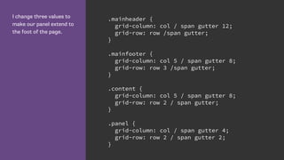 I change three values to
make our panel extend to
the foot of the page.
.mainheader {
grid-column: col / span gutter 12;
grid-row: row /span gutter;
}
.mainfooter {
grid-column: col 5 / span gutter 8;
grid-row: row 3 /span gutter;
}
.content {
grid-column: col 5 / span gutter 8;
grid-row: row 2 / span gutter;
}
.panel {
grid-column: col / span gutter 4;
grid-row: row 2 / span gutter 2;
}
 