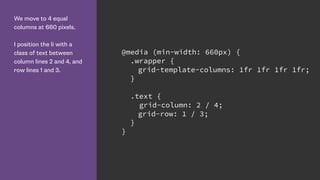We move to 4 equal
columns at 660 pixels.
I position the li with a
class of text between
column lines 2 and 4, and
row lines 1 and 3.
@media (min-width: 660px) {
.wrapper {
grid-template-columns: 1fr 1fr 1fr 1fr;
}
.text {
grid-column: 2 / 4;
grid-row: 1 / 3;
}
}
 