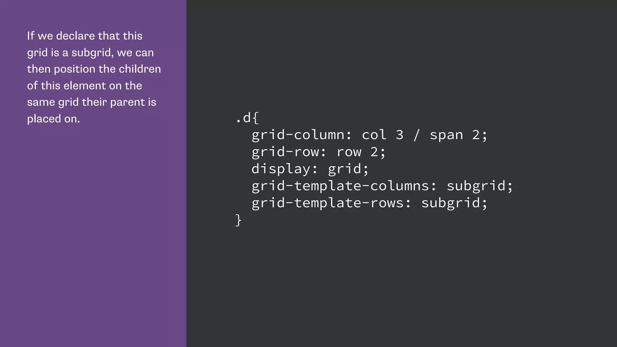 If we declare that this
grid is a subgrid, we can
then position the children
of this element on the
same grid their parent is
placed on. .d{
grid-column: col 3 / span 2;
grid-row: row 2;
display: grid;
grid-template-columns: subgrid;
grid-template-rows: subgrid;
}
 