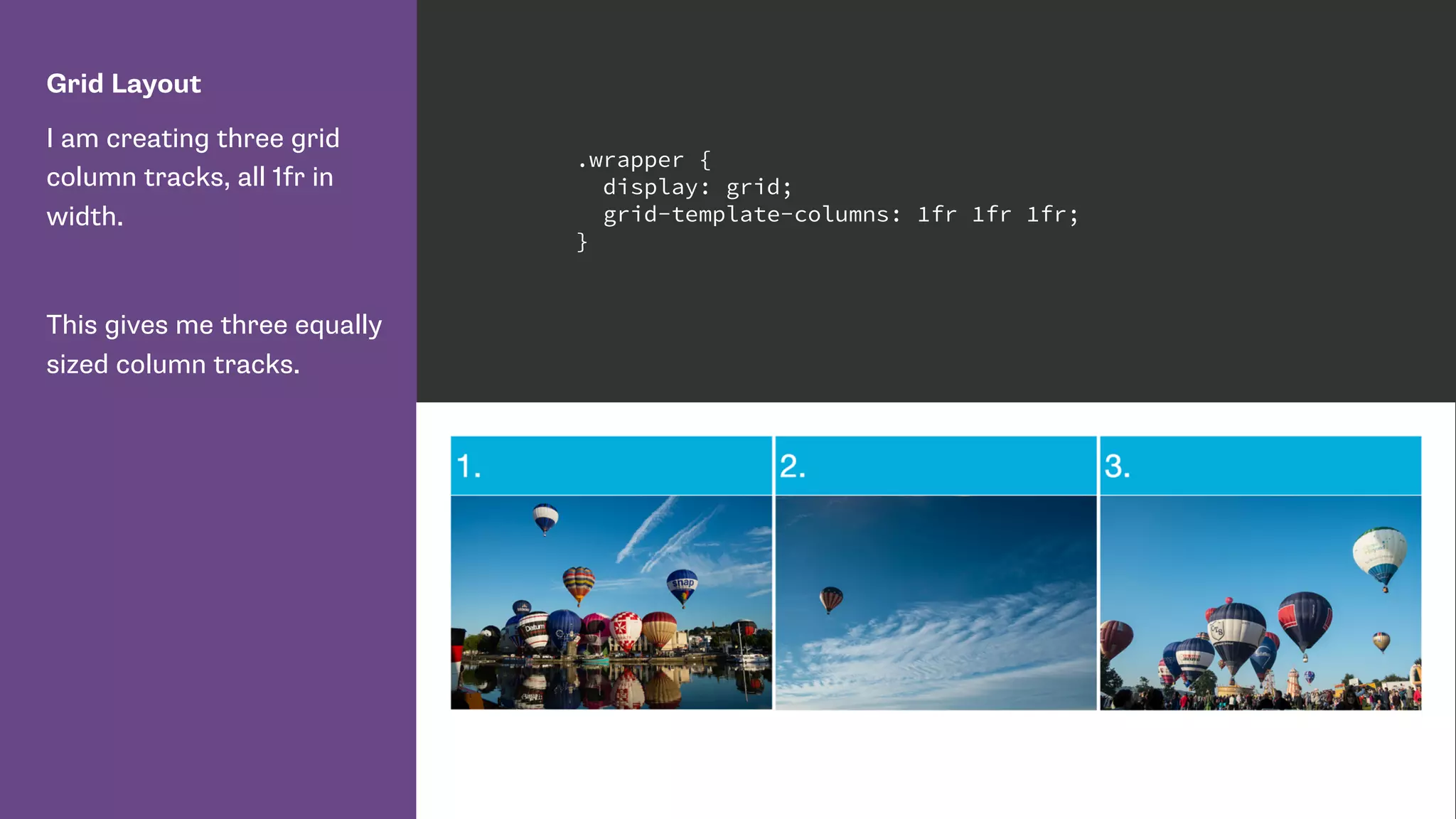 Grid Layout
I am creating three grid
column tracks, all 1fr in
width.
This gives me three equally
sized column tracks.
.wrapper {
display: grid;
grid-template-columns: 1fr 1fr 1fr;
}
 