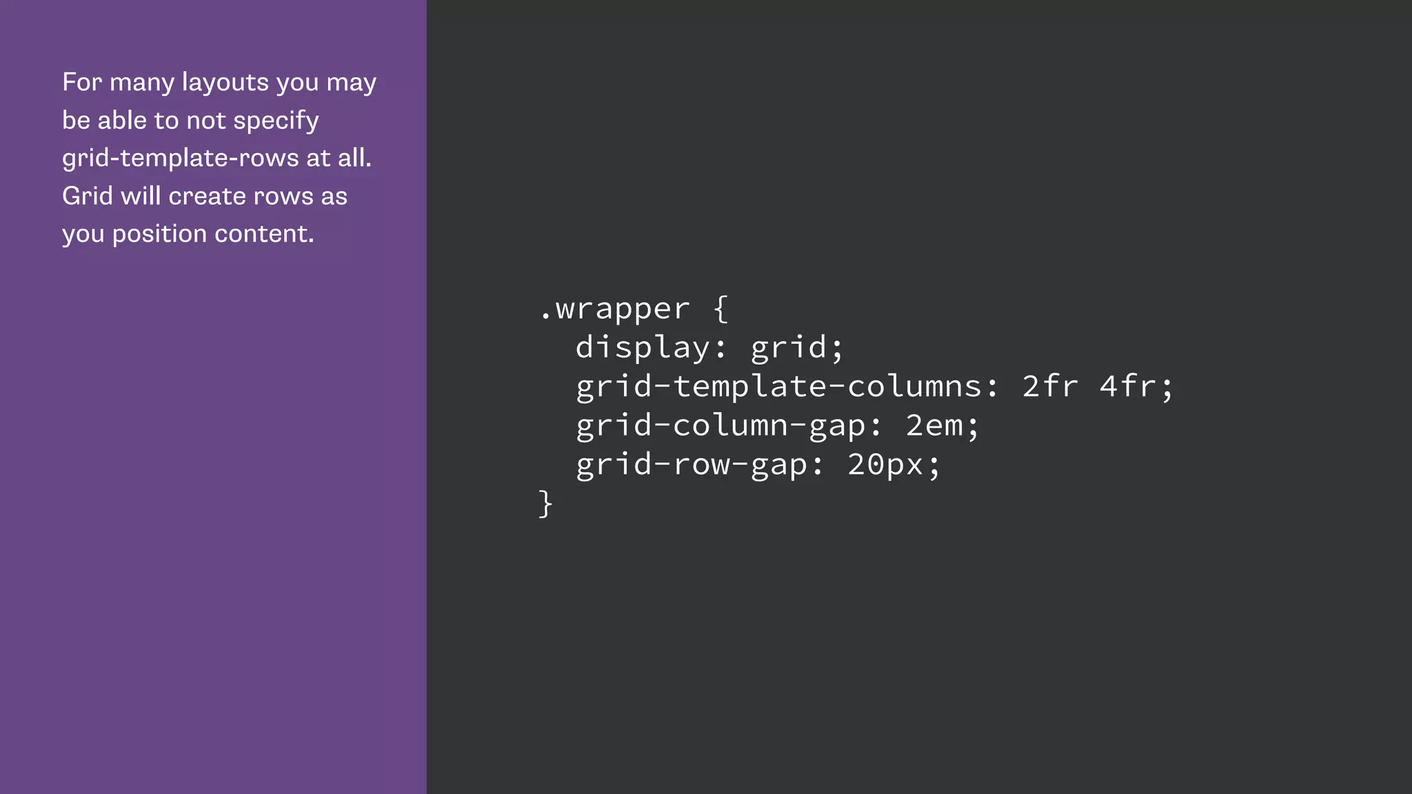 For many layouts you may
be able to not specify
grid-template-rows at all.
Grid will create rows as
you position content.
.wrapper {
display: grid;
grid-template-columns: 2fr 4fr;
grid-column-gap: 2em;
grid-row-gap: 20px;
}
 