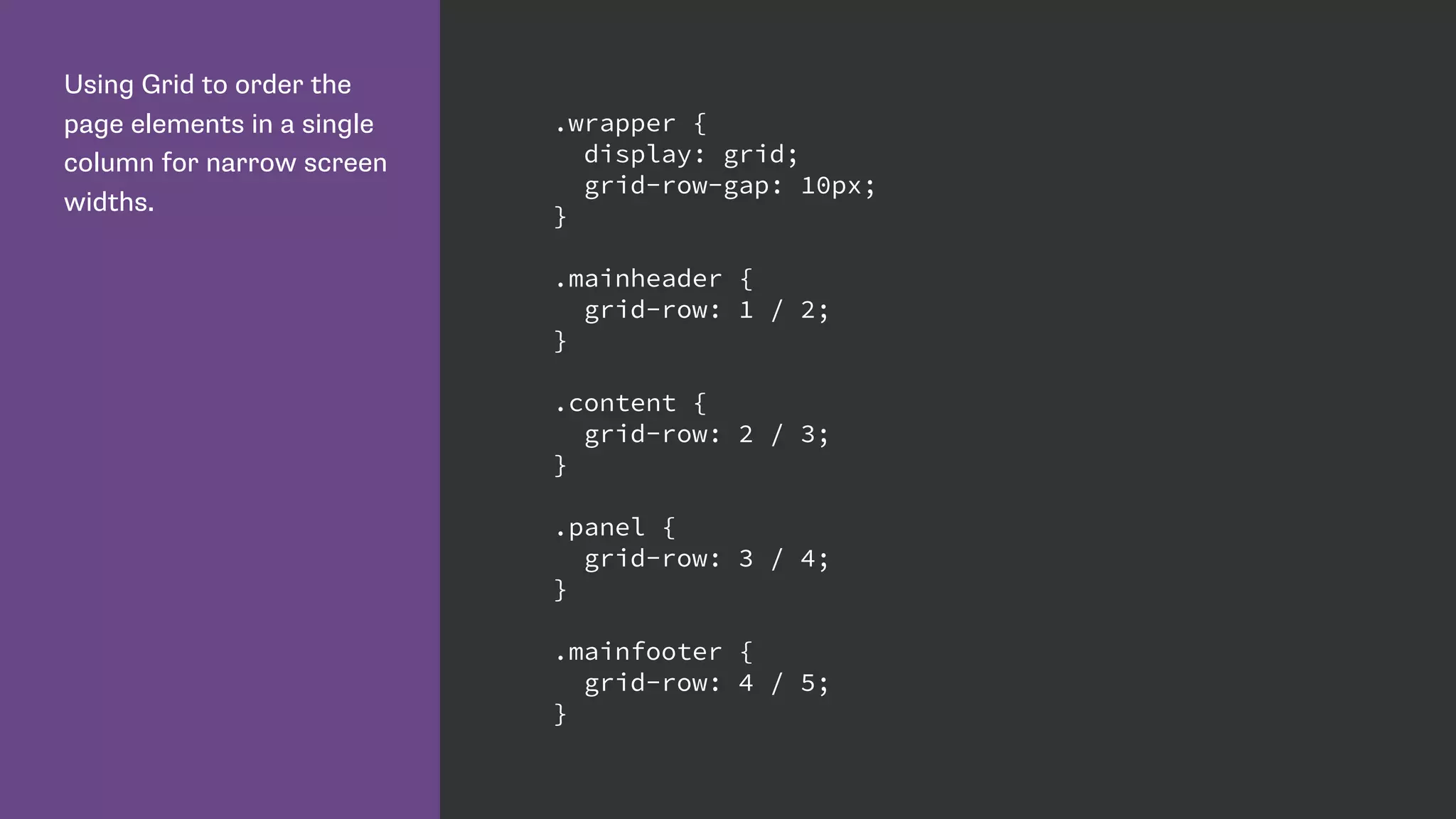 Using Grid to order the
page elements in a single
column for narrow screen
widths.
.wrapper {
display: grid;
grid-row-gap: 10px;
}
.mainheader {
grid-row: 1 / 2;
}
.content {
grid-row: 2 / 3;
}
.panel {
grid-row: 3 / 4;
}
.mainfooter {
grid-row: 4 / 5;
}
 