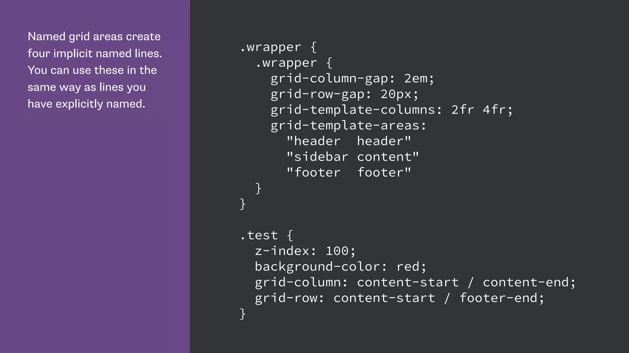 Named grid areas create
four implicit named lines.
You can use these in the
same way as lines you
have explicitly named.
.wrapper {
.wrapper {
grid-column-gap: 2em;
grid-row-gap: 20px;
grid-template-columns: 2fr 4fr;
grid-template-areas:
"header header"
"sidebar content"
"footer footer"
}
}
.test {
z-index: 100;
background-color: red;
grid-column: content-start / content-end;
grid-row: content-start / footer-end;
}
 