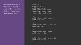 I have declared a grid on
the wrapper div, and
positioned the immediate
children - the elements
with classes a to d.
.wrapper {
display: grid;
grid-gap: 10px;
grid-template-columns:
repeat(4, [col] 150px);
repeat(2, [row] auto);
}
.a {
grid-column: col / span 2;
grid-row: row;
}
.b {
grid-column: col 3 / span 2;
grid-row: row;
}
.c {
grid-column: col / span 2;
grid-row: row 2;
}
.d{
grid-column: col 3 / span 2;
grid-row: row 2;
}
 