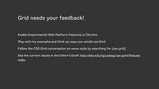 Grid needs your feedback!
Enable Experimental Web Platform Features in Chrome.
Play with my examples and think up ways you would use Grid.
Follow the CSS Grid conversation on www-style by searching for [css-grid].
See the current issues in the Editor’s Draft http://dev.w3.org/csswg/css-grid/#issues-
index
 