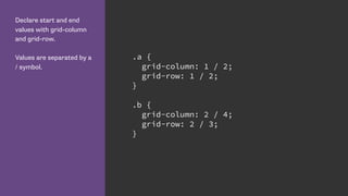 Declare start and end
values with grid-column
and grid-row.
Values are separated by a
/ symbol.
.a {
grid-column: 1 / 2;
grid-row: 1 / 2;
}
.b {
grid-column: 2 / 4;
grid-row: 2 / 3;
}
 
