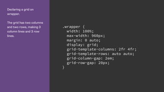 Declaring a grid on
wrapper.
The grid has two columns
and two rows, making 3
column lines and 3 row
lines.
.wrapper {
width: 100%;
max-width: 960px;
margin: 0 auto;
display: grid;
grid-template-columns: 2fr 4fr;
grid-template-rows: auto auto;
grid-column-gap: 2em;
grid-row-gap: 20px;
}
 