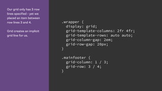 Our grid only has 3 row
lines specified - yet we
placed an item between
row lines 3 and 4.
Grid creates an implicit
grid line for us.
.wrapper {
display: grid;
grid-template-columns: 2fr 4fr;
grid-template-rows: auto auto;
grid-column-gap: 2em;
grid-row-gap: 20px;
}
.mainfooter {
grid-column: 1 / 3;
grid-row: 3 / 4;
}
 