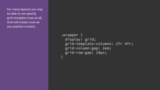 For many layouts you may
be able to not specify
grid-template-rows at all.
Grid will create rows as
you position content.
.wrapper {
display: grid;
grid-template-columns: 2fr 4fr;
grid-column-gap: 2em;
grid-row-gap: 20px;
}
 