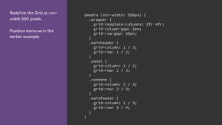 Redefine the Grid at min-
width 550 pixels.
Position items as in the
earlier example.
@media (min-width: 550px) {
.wrapper {
grid-template-columns: 2fr 4fr;
grid-column-gap: 2em;
grid-row-gap: 20px;
}
.mainheader {
grid-column: 1 / 3;
grid-row: 1 / 2;
}
.panel {
grid-column: 1 / 2;
grid-row: 2 / 3;
}
.content {
grid-column: 2 / 3;
grid-row: 2 / 3;
}
.mainfooter {
grid-column: 1 / 3;
grid-row: 3 / 4;
}
}
 
