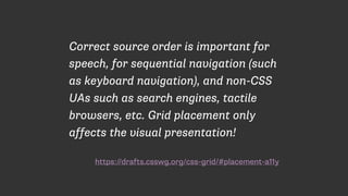 https://drafts.csswg.org/css-grid/#placement-a11y
Correct source order is important for
speech, for sequential navigation (such
as keyboard navigation), and non-CSS
UAs such as search engines, tactile
browsers, etc. Grid placement only
affects the visual presentation!
 
