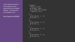 I have declared a grid on
the wrapper div, and
positioned the immediate
children - the elements
with classes a to d.
http://cssgrid.me/051632
.wrapper {
display: grid;
grid-gap: 10px;
grid-template-columns:
repeat(4, 1fr);
}
.a {
grid-column: 1 / 3;
grid-row: 1;
}
.b {
grid-column: 3 / 5;
grid-row: 1;
}
.c {
grid-column: 1 / 3;
grid-row: 2;
}
.d{
grid-column: 3 / 5;
grid-row: 2;
}
 