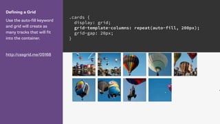 Defining a Grid
Use the auto-fill keyword
and grid will create as
many tracks that will fit
into the container.
http://cssgrid.me/05168
.cards {
display: grid;
grid-template-columns: repeat(auto-fill, 200px);
grid-gap: 20px;
}
 