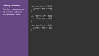 Defining Grid Areas
This time I haven’t named
my lines, I’ve just given
each element a name.
.card:nth-child(1) {
grid-area: main;
}
.card:nth-child(2) {
grid-area: side1;
}
.card:nth-child(3) {
grid-area: side2;
}
 
