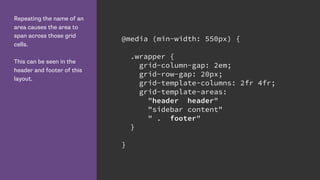 Repeating the name of an
area causes the area to
span across those grid
cells.
This can be seen in the
header and footer of this
layout.
@media (min-width: 550px) {
.wrapper {
grid-column-gap: 2em;
grid-row-gap: 20px;
grid-template-columns: 2fr 4fr;
grid-template-areas:
"header header"
"sidebar content"
" . footer"
}
}
 