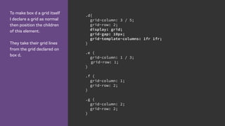 To make box d a grid itself
I declare a grid as normal
then position the children
of this element.
They take their grid lines
from the grid declared on
box d.
.d{
grid-column: 3 / 5;
grid-row: 2;
display: grid;
grid-gap: 10px;
grid-template-columns: 1fr 1fr;
}
.e {
grid-column: 1 / 3;
grid-row: 1;
}
.f {
grid-column: 1;
grid-row: 2;
}
.g {
grid-column: 2;
grid-row: 2;
}
 