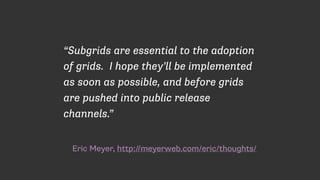 Eric Meyer, http://meyerweb.com/eric/thoughts/
“Subgrids are essential to the adoption
of grids. I hope they’ll be implemented
as soon as possible, and before grids
are pushed into public release
channels.”
 