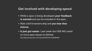 Get involved with developing specs!
• While a spec is being developed your feedback
is wanted and can be included in the spec.
• Wait until browsers ship and you lose that
chance.
• It just got easier. Last week the CSS WG voted
to move spec issues to GitHub. 
http://logs.csswg.org/irc.w3.org/css/2016-05-10/#e684439
 