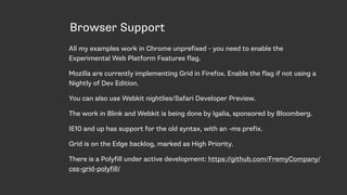 Browser Support
All my examples work in Chrome unprefixed - you need to enable the
Experimental Web Platform Features flag.
Mozilla are currently implementing Grid in Firefox. Enable the flag if not using a
Nightly of Dev Edition.
You can also use Webkit nightlies/Safari Developer Preview.
The work in Blink and Webkit is being done by Igalia, sponsored by Bloomberg.
IE10 and up has support for the old syntax, with an -ms prefix.
Grid is on the Edge backlog, marked as High Priority.
There is a Polyfill under active development: https://github.com/FremyCompany/
css-grid-polyfill/
 