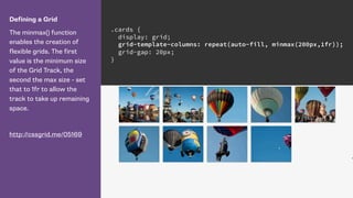 Defining a Grid
The minmax() function
enables the creation of
flexible grids. The first
value is the minimum size
of the Grid Track, the
second the max size - set
that to 1fr to allow the
track to take up remaining
space.
http://cssgrid.me/05169
.cards {
display: grid;
grid-template-columns: repeat(auto-fill, minmax(200px,1fr));
grid-gap: 20px;
}
 