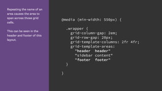 Repeating the name of an
area causes the area to
span across those grid
cells.
This can be seen in the
header and footer of this
layout.
@media (min-width: 550px) {
.wrapper {
grid-column-gap: 2em;
grid-row-gap: 20px;
grid-template-columns: 2fr 4fr;
grid-template-areas:
"header header"
"sidebar content"
"footer footer"
}
}
 