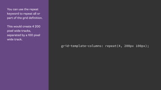 You can use the repeat
keyword to repeat all or
part of the grid definition.
This would create 4 200
pixel wide tracks,
separated by a 100 pixel
wide track.
grid-template-columns: repeat(4, 200px 100px);
 
