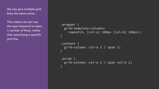 We can give multiple grid
lines the same name.
This means we can use
the span keyword to span
n number of lines, rather
than specifying a specific
grid line.
.wrapper {
grid-template-columns:
repeat(4, [col-a] 200px [col-b] 100px);
}
.content {
grid-column: col-a 2 / span 2;
}
.aside {
grid-column: col-a 2 / span col-b 2;
}
 